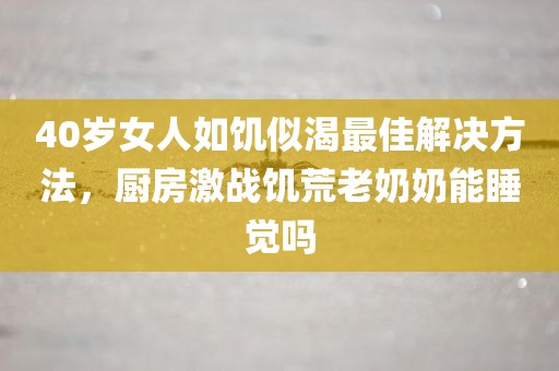 40岁女人如饥似渴最佳解决方法，厨房激战饥荒老奶奶能睡觉吗