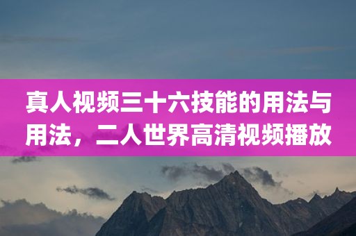 真人视频三十六技能的用法与用法，二人世界高清视频播放
