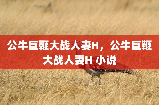 公牛巨鞭大战人妻H，公牛巨鞭大战人妻H 小说