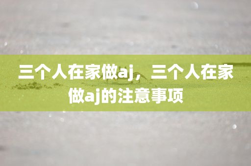 三个人在家做aj，三个人在家做aj的注意事项