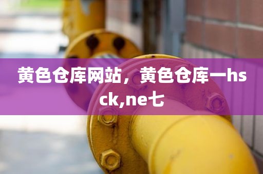 黄色仓库网站，黄色仓库一hsck,ne七