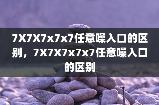 7X7X7x7x7任意噪入口的区别，7X7X7x7x7任意噪入口的区别