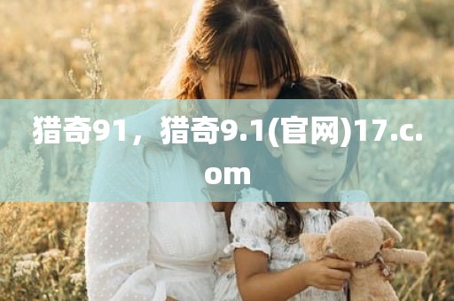 猎奇91，猎奇9.1(官网)17.c.om