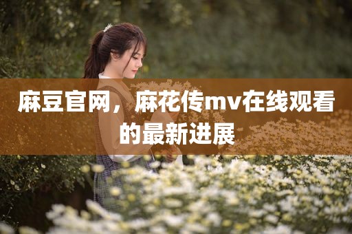 麻豆官网，麻花传mv在线观看的最新进展
