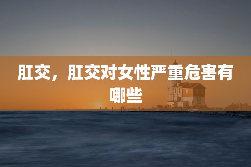 肛交，肛交对女性严重危害有哪些