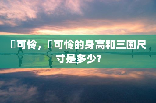 楪可怜，楪可怜的身高和三围尺寸是多少?