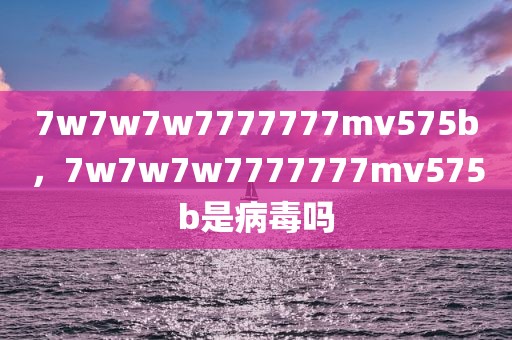 7w7w7w7777777mv575b，7w7w7w7777777mv575b是病毒吗