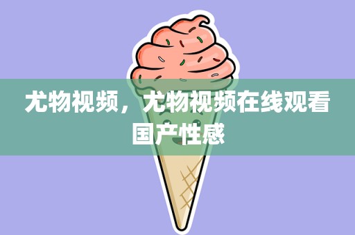尤物视频，尤物视频在线观看国产性感