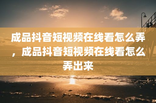 成品抖音短视频在线看怎么弄，成品抖音短视频在线看怎么弄出来