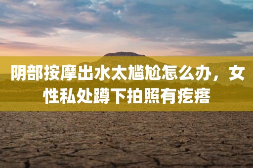 阴部按摩出水太尴尬怎么办，女性私处蹲下拍照有疙瘩
