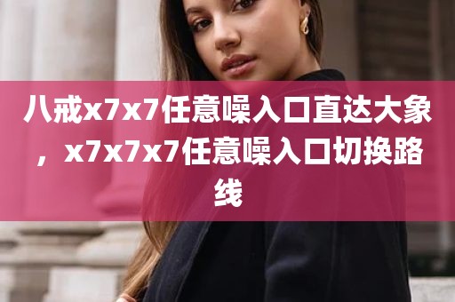 八戒x7x7任意噪入口直达大象，x7x7x7任意噪入口切换路线