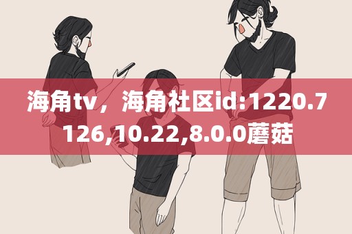 海角tv，海角社区id:1220.7126,10.22,8.0.0蘑菇