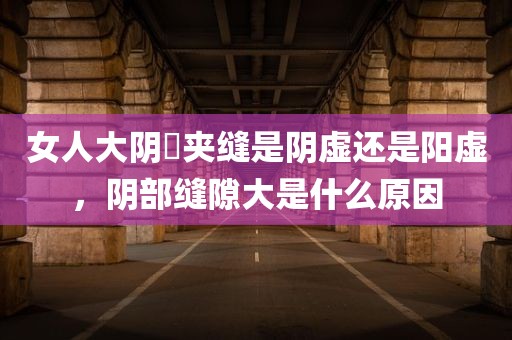 女人大阴脣夹缝是阴虚还是阳虚，阴部缝隙大是什么原因