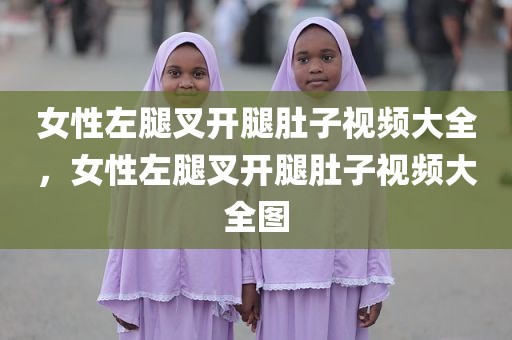 女性左腿叉开腿肚子视频大全，女性左腿叉开腿肚子视频大全图