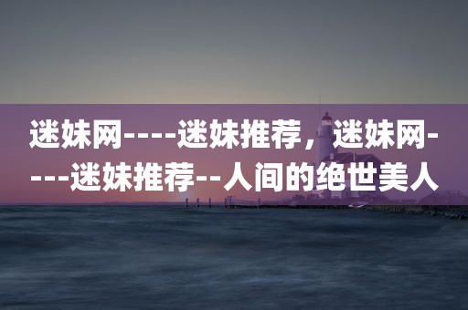 迷妹网----迷妹推荐，迷妹网----迷妹推荐--人间的绝世美人