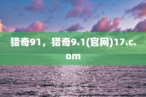 猎奇91，猎奇9.1(官网)17.c.om