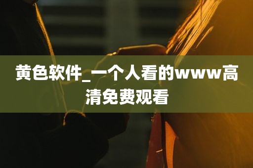 黄色软件_一个人看的www高清免费观看