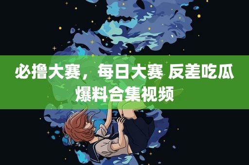 必撸大赛，每日大赛 反差吃瓜爆料合集视频