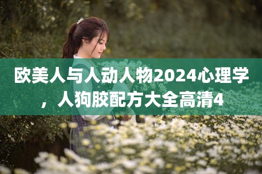 欧美人与人动人物2024心理学，人狗胶配方大全高清4