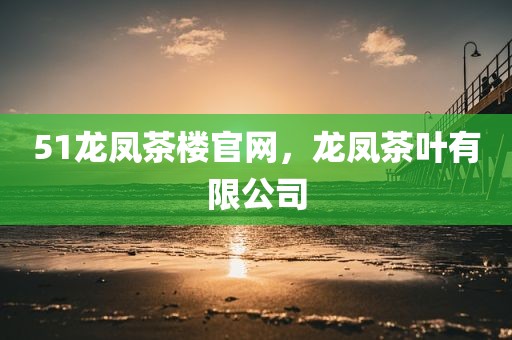 51龙凤茶楼官网，龙凤茶叶有限公司