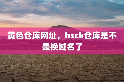 黄色仓库网址，hsck仓库是不是换域名了