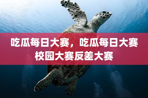 吃瓜每日大赛，吃瓜每日大赛校园大赛反差大赛