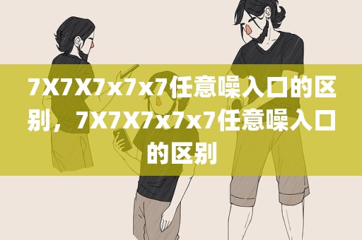 7X7X7x7x7任意噪入口的区别，7X7X7x7x7任意噪入口的区别