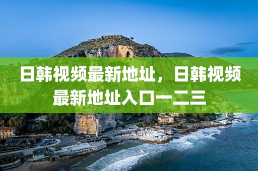 日韩视频最新地址，日韩视频最新地址入口一二三
