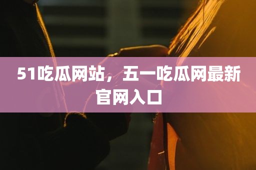 51吃瓜网站，五一吃瓜网最新官网入口