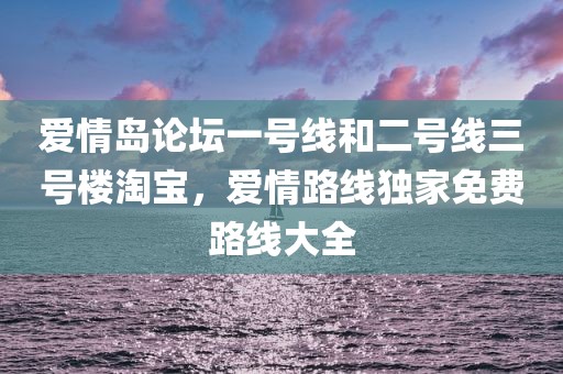 爱情岛论坛一号线和二号线三号楼淘宝，爱情路线独家免费路线大全