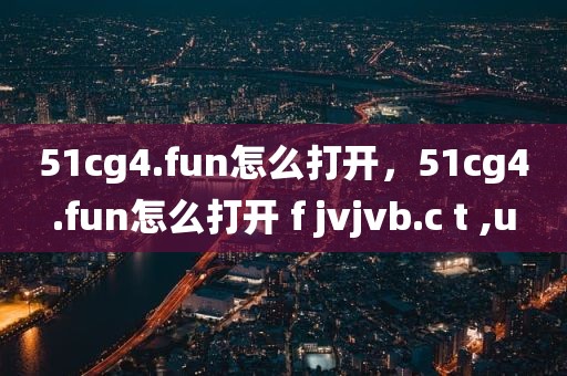 51cg4.fun怎么打开，51cg4.fun怎么打开 f jvjvb.c t ,u