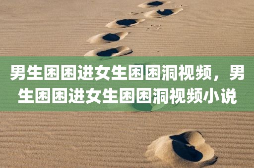 男生困困进女生困困洞视频，男生困困进女生困困洞视频小说