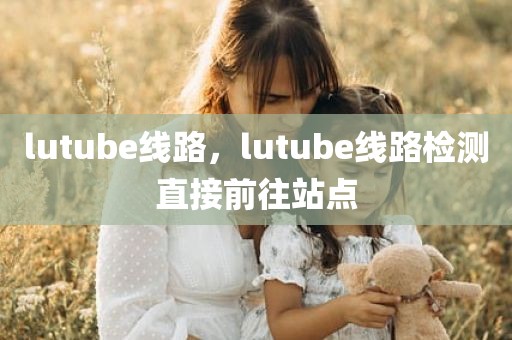 lutube线路，lutube线路检测直接前往站点