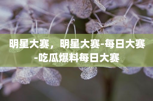 明星大赛，明星大赛-每日大赛-吃瓜爆料每日大赛