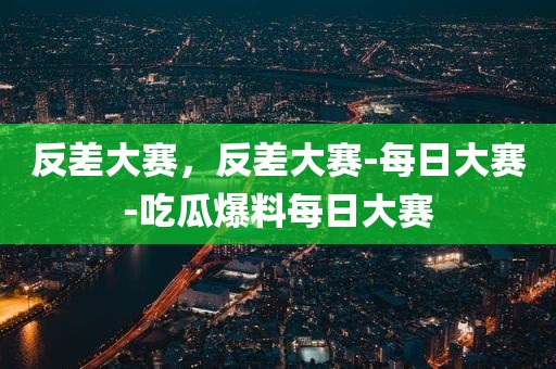 反差大赛，反差大赛-每日大赛-吃瓜爆料每日大赛