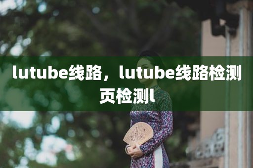 lutube线路，lutube线路检测页检测l