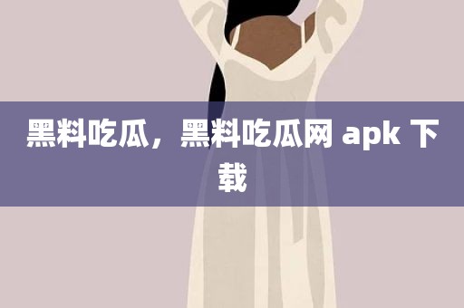 黑料吃瓜，黑料吃瓜网 apk 下载