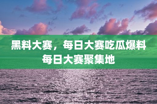 黑料大赛，每日大赛吃瓜爆料每日大赛聚集地