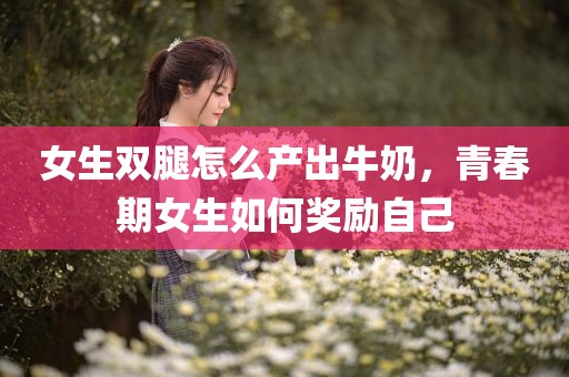 女生双腿怎么产出牛奶，青春期女生如何奖励自己
