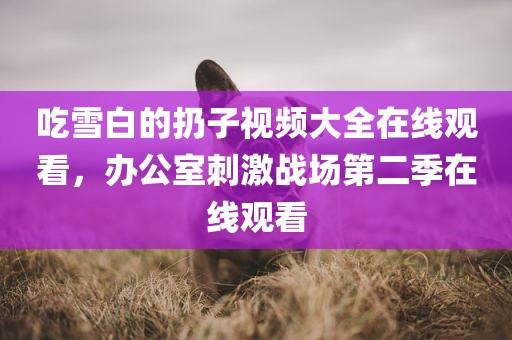 吃雪白的扔子视频大全在线观看，办公室刺激战场第二季在线观看