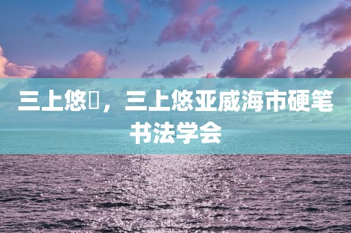三上悠亞，三上悠亚威海市硬笔书法学会