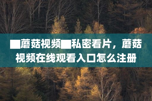 ▇蘑菇视频▇私密看片，蘑菇视频在线观看入口怎么注册