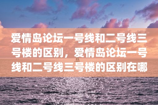 爱情岛论坛一号线和二号线三号楼的区别，爱情岛论坛一号线和二号线三号楼的区别在哪