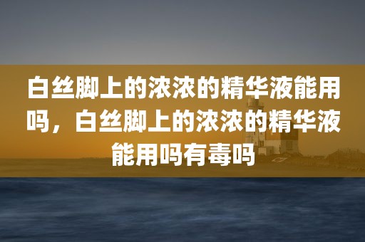 白丝脚上的浓浓的精华液能用吗，白丝脚上的浓浓的精华液能用吗有毒吗