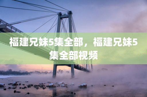 福建兄妹5集全部，福建兄妹5集全部视频