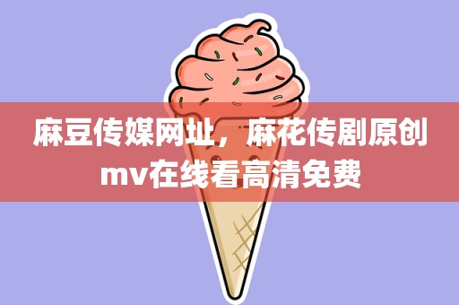 麻豆传媒网址，麻花传剧原创mv在线看高清免费