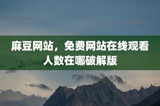 麻豆网站，免费网站在线观看人数在哪破解版