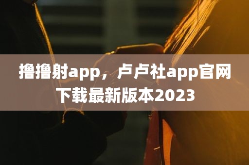 撸撸射app，卢卢社app官网下载最新版本2023