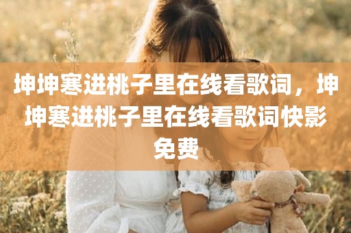 坤坤寒进桃子里在线看歌词，坤坤寒进桃子里在线看歌词快影免费