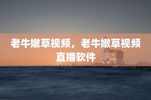 老牛嫩草视频，老牛嫩草视频直播软件